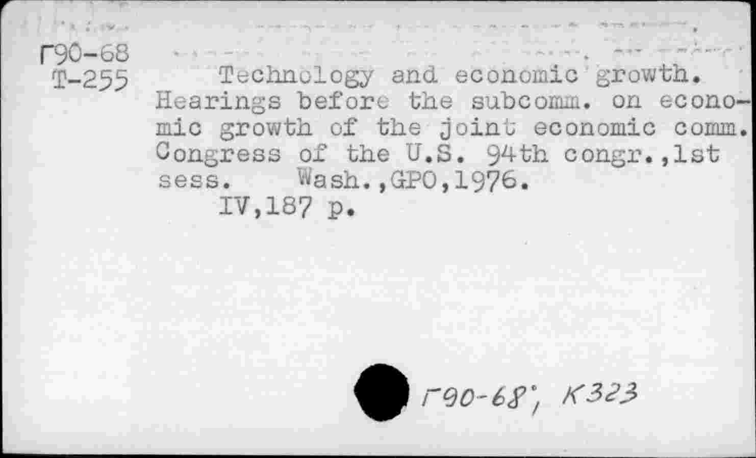 ﻿F90-68	•	---
T-255 Technology and economic growth.
Hearings before the subcomm, on econo mic growth of the joint economic comm Congress of the U.S. 94th congr.,1st sess. Wash.,GPO,1976.
IV,187 P.
r^O-6^/ K323>